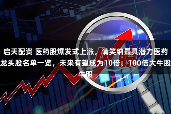 启天配资 医药股爆发式上涨，请笑纳最具潜力医药龙头股名单一览，未来有望成为10倍、100倍大牛股