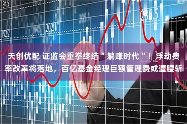 天创优配 证监会重拳终结＂躺赚时代＂！浮动费率改革将落地，百亿基金经理巨额管理费或遭腰斩