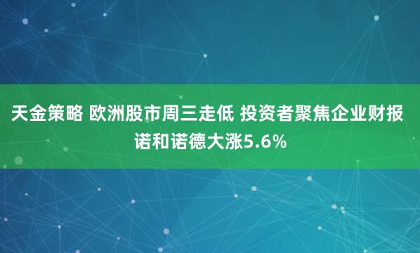 天金策略 欧洲股市周三走低 投资者聚焦企业财报 诺和诺德大涨5.6%