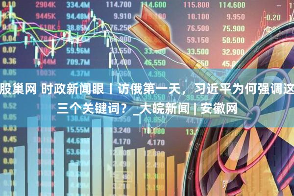 股巢网 时政新闻眼丨访俄第一天，习近平为何强调这三个关键词？_大皖新闻 | 安徽网