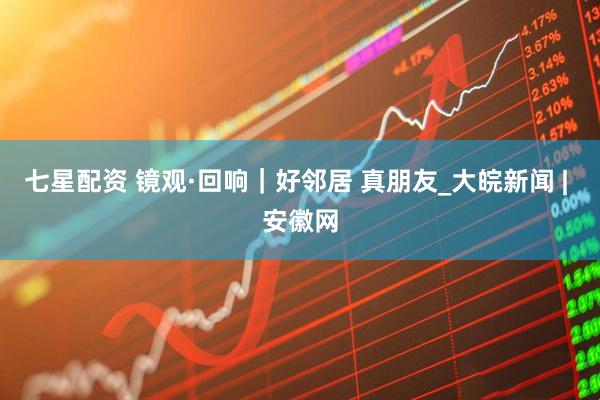 七星配资 镜观·回响｜好邻居 真朋友_大皖新闻 | 安徽网