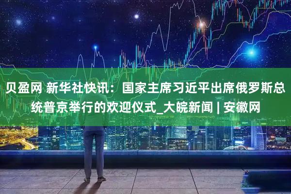 贝盈网 新华社快讯：国家主席习近平出席俄罗斯总统普京举行的欢迎仪式_大皖新闻 | 安徽网