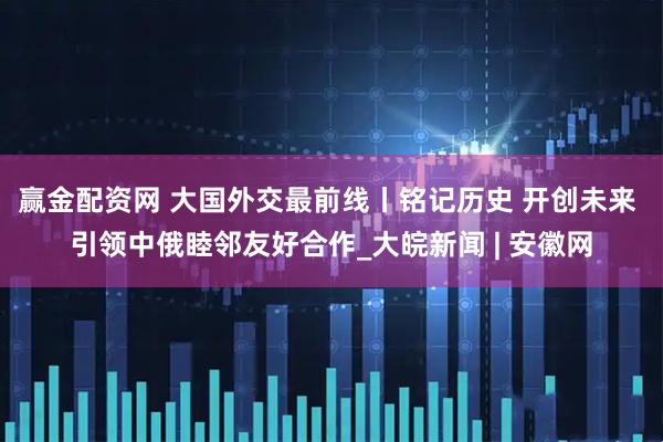 赢金配资网 大国外交最前线丨铭记历史 开创未来 引领中俄睦邻友好合作_大皖新闻 | 安徽网