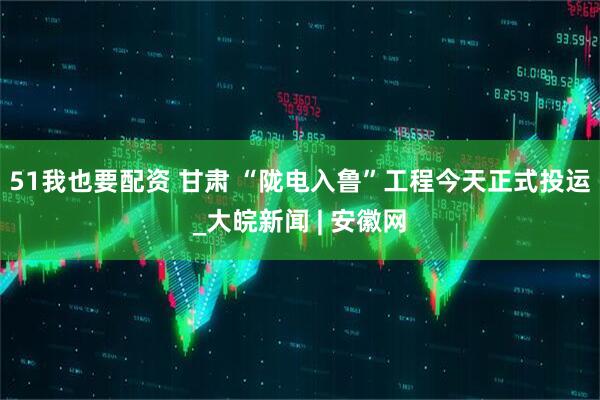 51我也要配资 甘肃 “陇电入鲁”工程今天正式投运_大皖新闻 | 安徽网