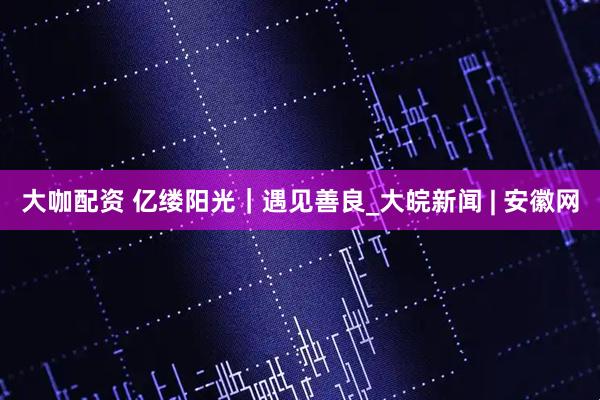 大咖配资 亿缕阳光｜遇见善良_大皖新闻 | 安徽网