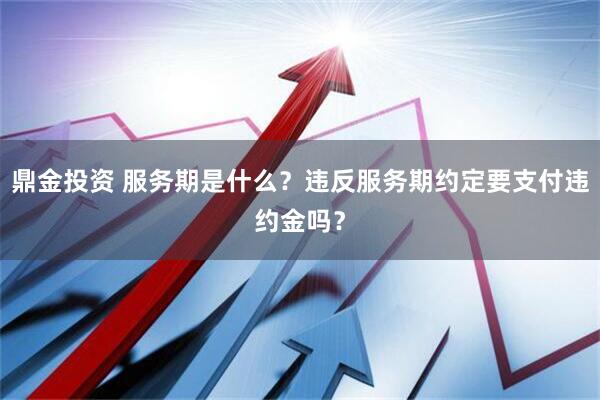 鼎金投资 服务期是什么？违反服务期约定要支付违约金吗？