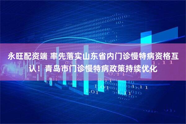 永旺配资端 率先落实山东省内门诊慢特病资格互认！青岛市门诊慢特病政策持续优化