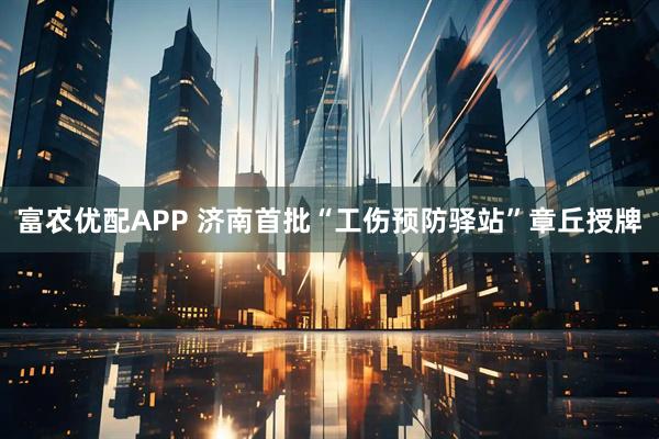富农优配APP 济南首批“工伤预防驿站”章丘授牌