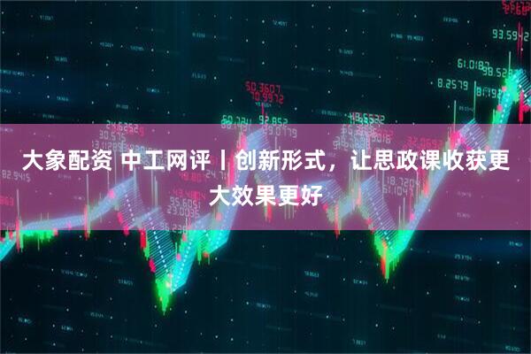大象配资 中工网评丨创新形式，让思政课收获更大效果更好