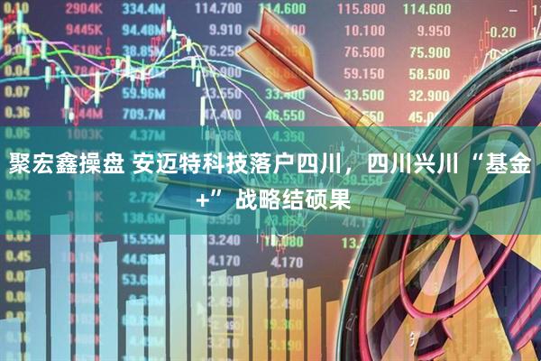 聚宏鑫操盘 安迈特科技落户四川，四川兴川 “基金 +” 战略结硕果