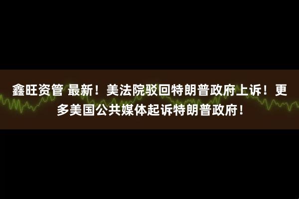 鑫旺资管 最新！美法院驳回特朗普政府上诉！更多美国公共媒体起诉特朗普政府！