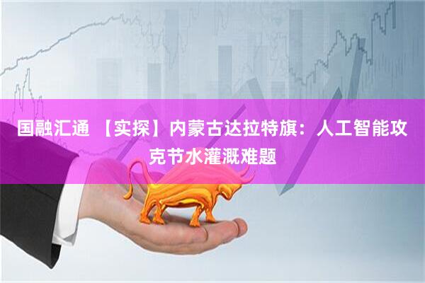 国融汇通 【实探】内蒙古达拉特旗：人工智能攻克节水灌溉难题