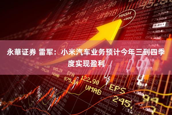 永華证券 雷军：小米汽车业务预计今年三到四季度实现盈利