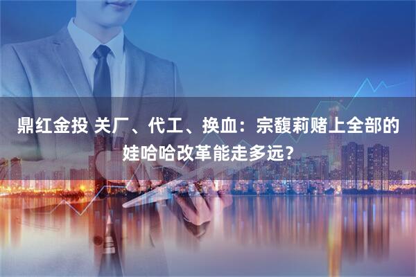 鼎红金投 关厂、代工、换血：宗馥莉赌上全部的娃哈哈改革能走多远？