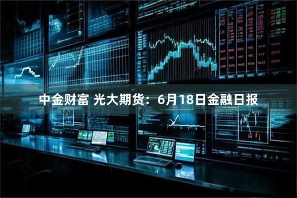 中金财富 光大期货：6月18日金融日报