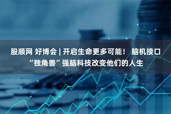 股顺网 好博会 | 开启生命更多可能！ 脑机接口“独角兽”强脑科技改变他们的人生