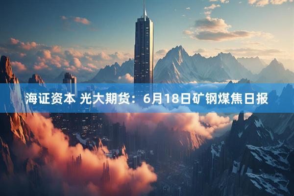 海证资本 光大期货：6月18日矿钢煤焦日报