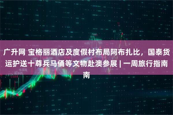 广升网 宝格丽酒店及度假村布局阿布扎比，国泰货运护送十尊兵马俑等文物赴澳参展 | 一周旅行指南
