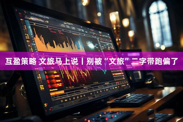 互盈策略 文旅马上说丨别被“文旅”二字带跑偏了