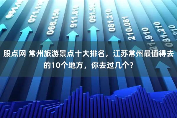 股点网 常州旅游景点十大排名，江苏常州最值得去的10个地方，你去过几个？