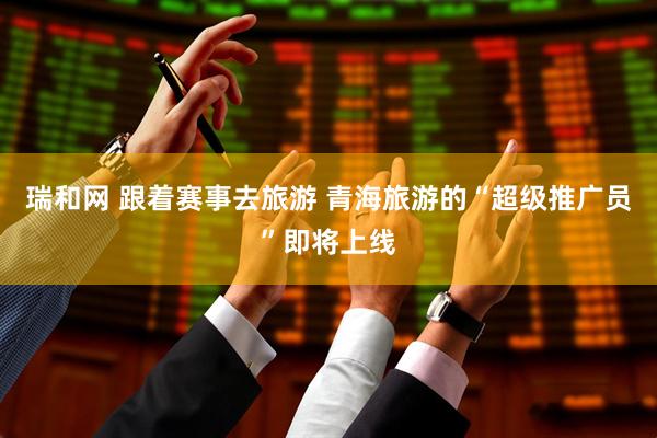 瑞和网 跟着赛事去旅游 青海旅游的“超级推广员”即将上线