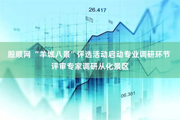 股顺网 “羊城八景”评选活动启动专业调研环节 评审专家调研从化景区