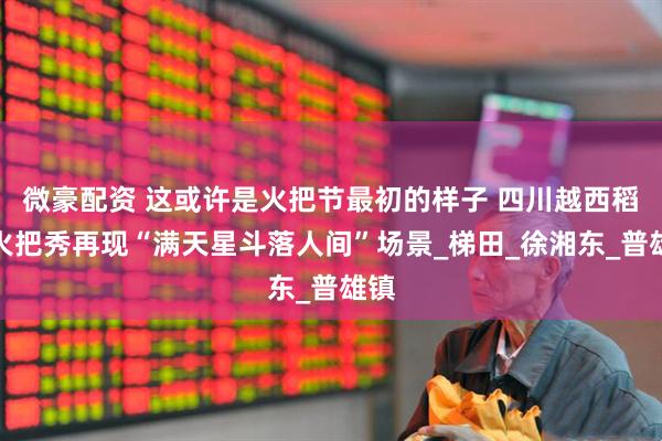 微豪配资 这或许是火把节最初的样子 四川越西稻田火把秀再现“满天星斗落人间”场景_梯田_徐湘东_普雄镇