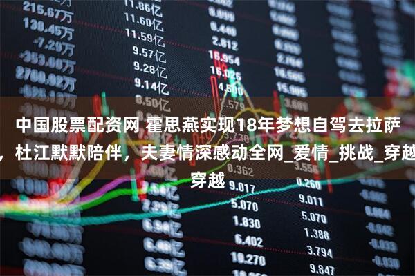 中国股票配资网 霍思燕实现18年梦想自驾去拉萨，杜江默默陪伴，夫妻情深感动全网_爱情_挑战_穿越