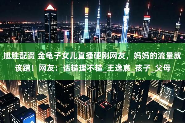 旭胜配资 金龟子女儿直播硬刚网友，妈妈的流量就该蹭！网友：话糙理不糙_王逸宸_孩子_父母