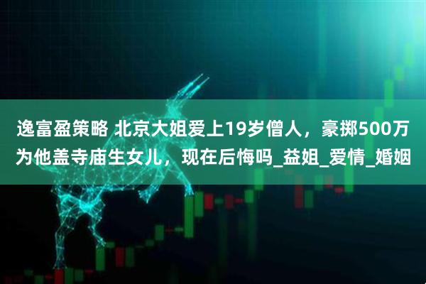 逸富盈策略 北京大姐爱上19岁僧人，豪掷500万为他盖寺庙生女儿，现在后悔吗_益姐_爱情_婚姻