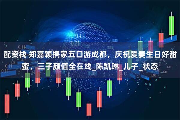 配资栈 郑嘉颖携家五口游成都，庆祝爱妻生日好甜蜜，三子颜值全在线_陈凯琳_儿子_状态