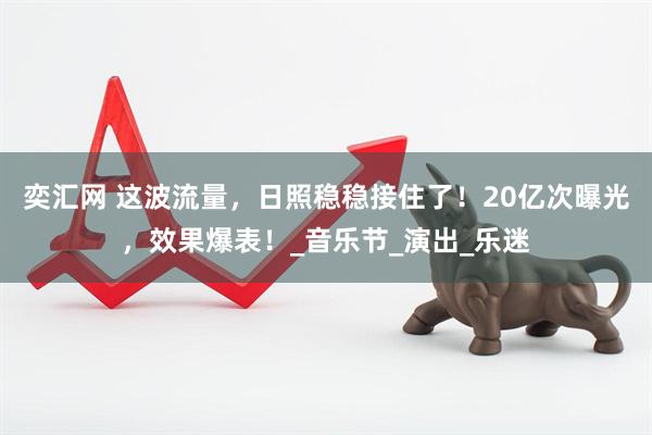 奕汇网 这波流量，日照稳稳接住了！20亿次曝光，效果爆表！_音乐节_演出_乐迷