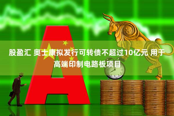 股盈汇 奥士康拟发行可转债不超过10亿元 用于高端印制电路板项目