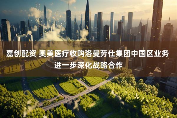 嘉创配资 奥美医疗收购洛曼劳仕集团中国区业务 进一步深化战略合作