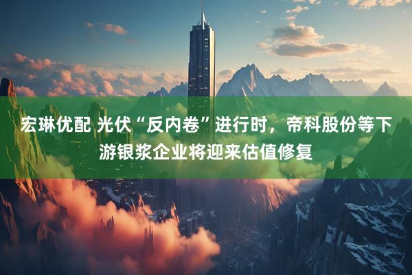 宏琳优配 光伏“反内卷”进行时，帝科股份等下游银浆企业将迎来估值修复