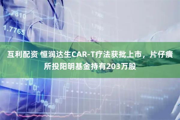 互利配资 恒润达生CAR-T疗法获批上市，片仔癀所投阳明基金持有203万股