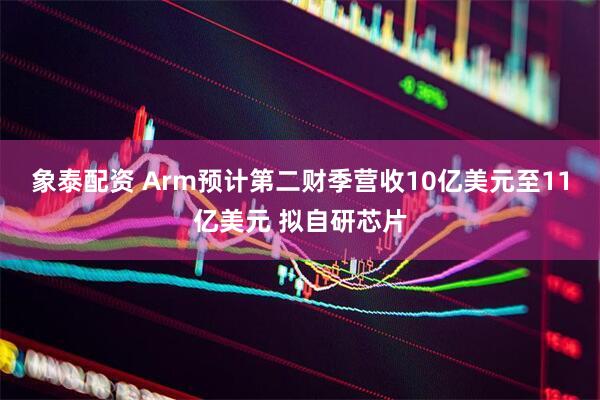 象泰配资 Arm预计第二财季营收10亿美元至11亿美元 拟自研芯片