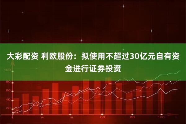 大彩配资 利欧股份：拟使用不超过30亿元自有资金进行证券投资
