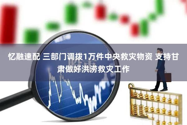 忆融速配 三部门调拨1万件中央救灾物资 支持甘肃做好洪涝救灾工作