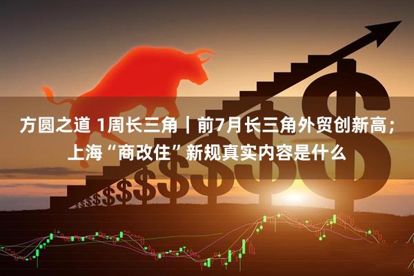 方圆之道 1周长三角｜前7月长三角外贸创新高；上海“商改住”新规真实内容是什么