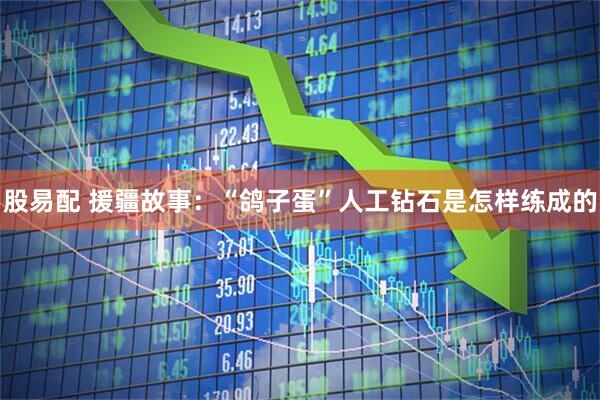 股易配 援疆故事：“鸽子蛋”人工钻石是怎样练成的