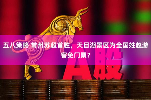 五八策略 常州苏超首胜，天目湖景区为全国姓赵游客免门票？