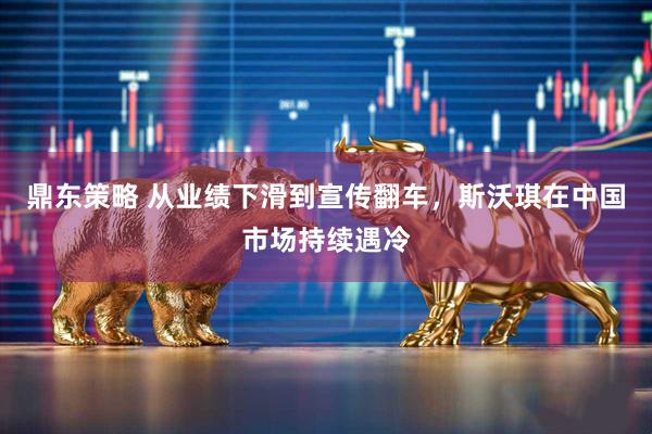 鼎东策略 从业绩下滑到宣传翻车，斯沃琪在中国市场持续遇冷