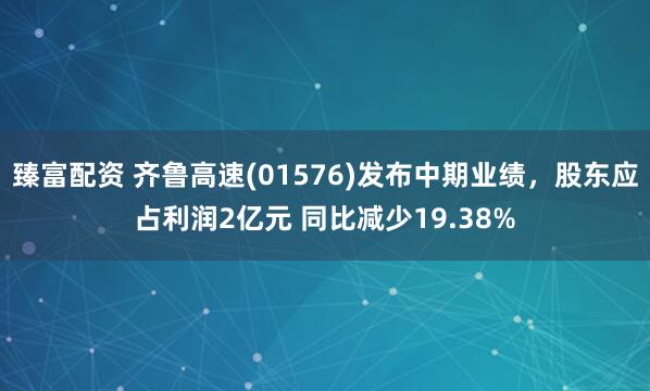 臻富配资 齐鲁高速(01576)发布中期业绩，股东应占利润2亿元 同比减少19.38%