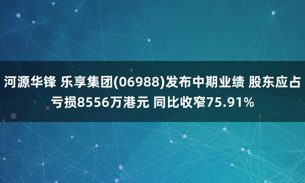 河源华锋 乐享集团(06988)发布中期业绩 股东应占亏损8556万港元 同比收窄75.91%