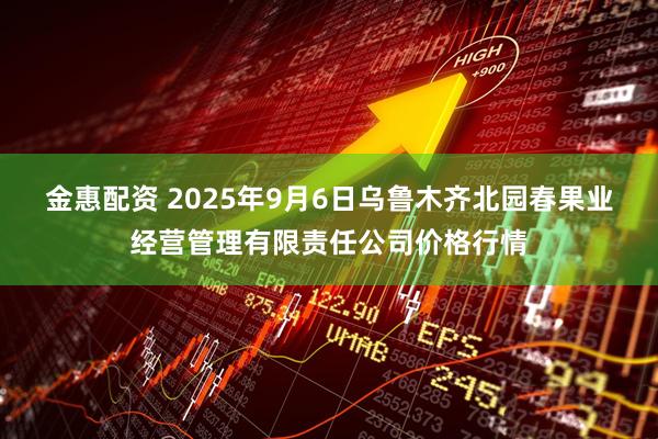 金惠配资 2025年9月6日乌鲁木齐北园春果业经营管理有限责任公司价格行情