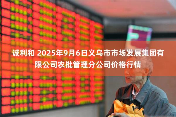 诚利和 2025年9月6日义乌市市场发展集团有限公司农批管理分公司价格行情