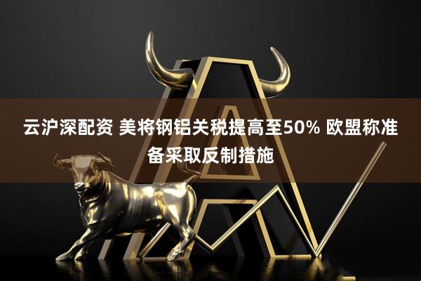 云沪深配资 美将钢铝关税提高至50% 欧盟称准备采取反制措施