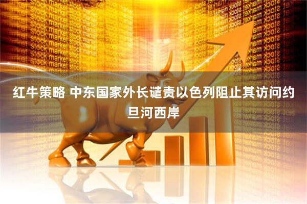 红牛策略 中东国家外长谴责以色列阻止其访问约旦河西岸