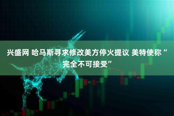 兴盛网 哈马斯寻求修改美方停火提议 美特使称“完全不可接受”